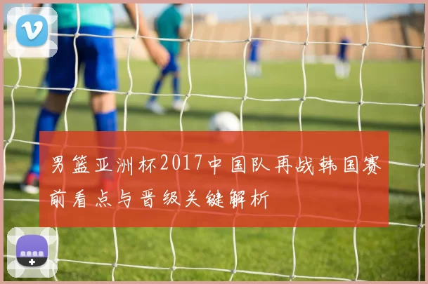 男篮亚洲杯2017中国队再战韩国赛前看点与晋级关键解析