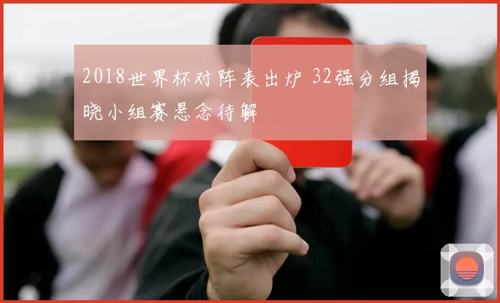 2018世界杯对阵表出炉 32强分组揭晓小组赛悬念待解