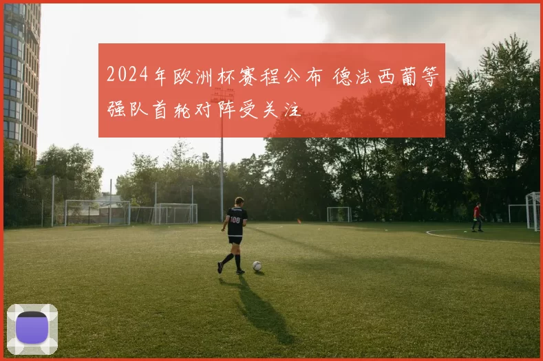 2024年欧洲杯赛程公布 德法西葡等强队首轮对阵受关注