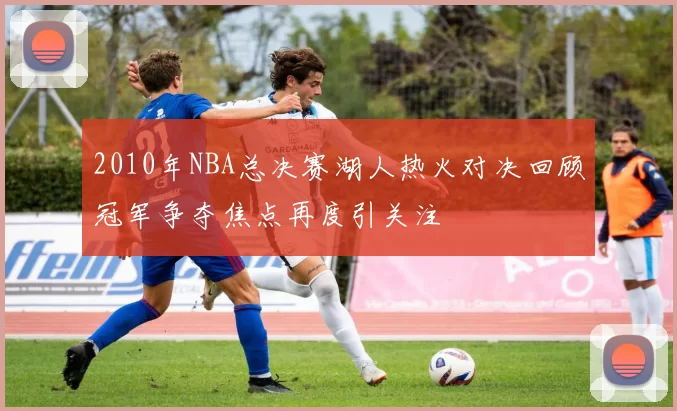 2010年NBA总决赛湖人热火对决回顾冠军争夺焦点再度引关注
