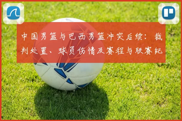中国男篮与巴西男篮冲突后续：裁判处置、球员伤情及赛程与联赛纪律进展
