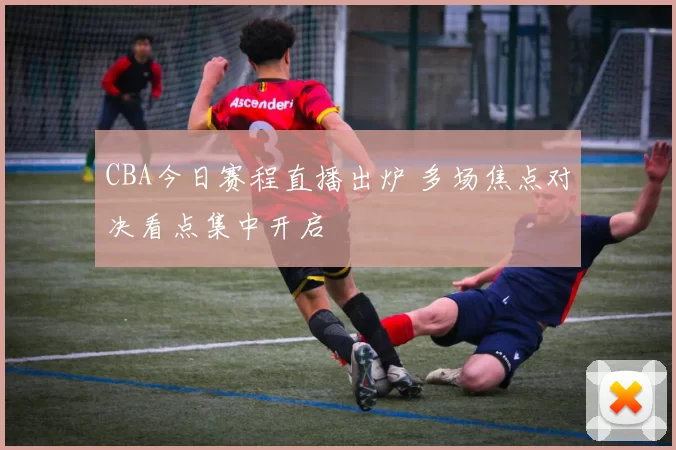 CBA今日赛程直播出炉 多场焦点对决看点集中开启
