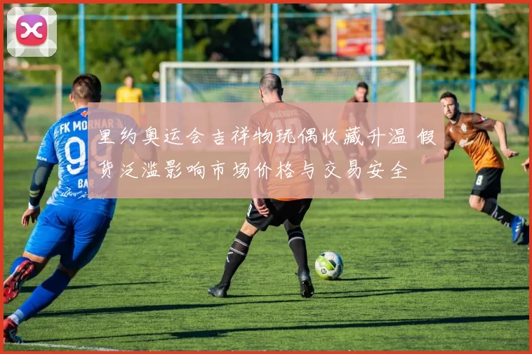 里约奥运会吉祥物玩偶收藏升温 假货泛滥影响市场价格与交易安全