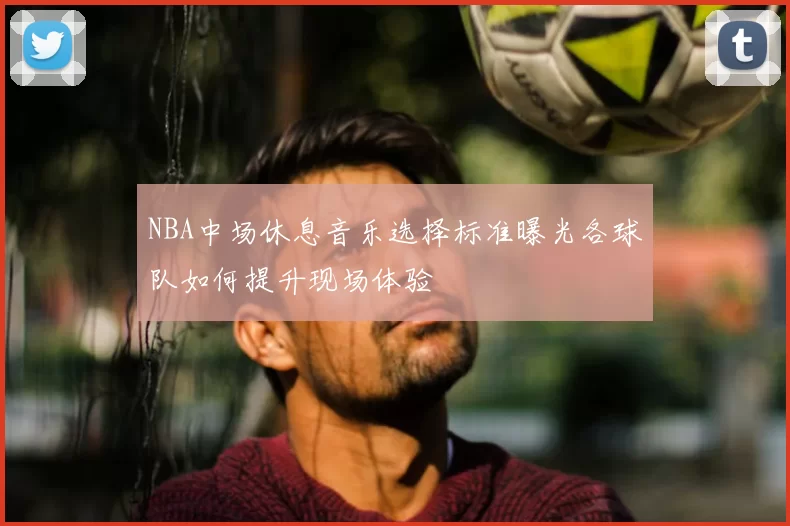 NBA中场休息音乐选择标准曝光各球队如何提升现场体验
