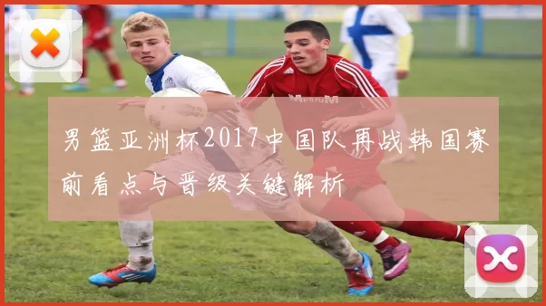 男篮亚洲杯2017中国队再战韩国赛前看点与晋级关键解析