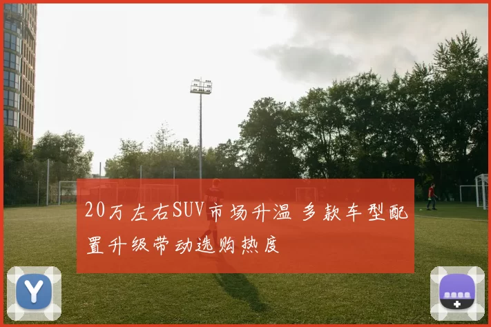 20万左右SUV市场升温 多款车型配置升级带动选购热度