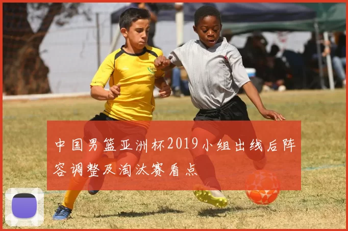 中国男篮亚洲杯2019小组出线后阵容调整及淘汰赛看点