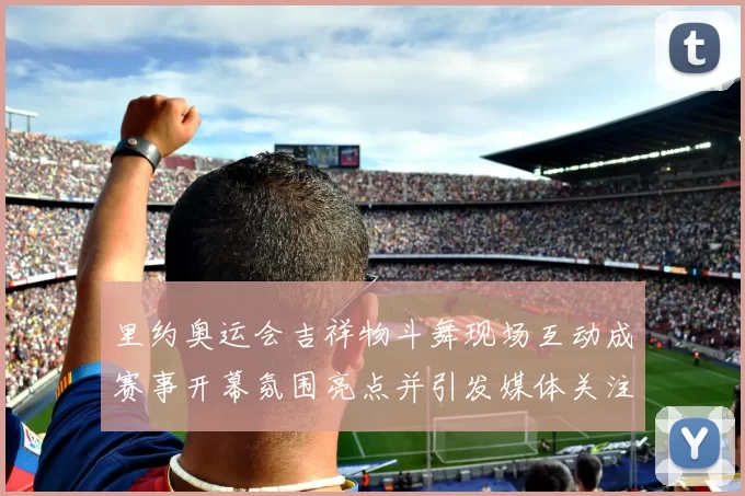 里约奥运会吉祥物斗舞现场互动成赛事开幕氛围亮点并引发媒体关注