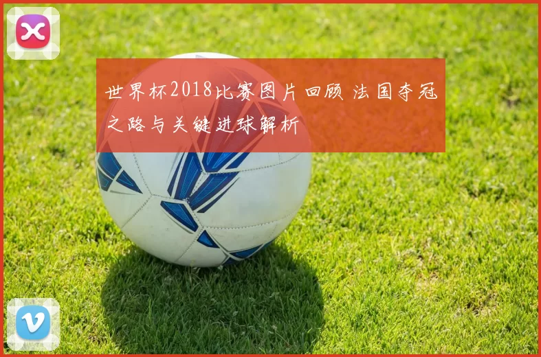世界杯2018比赛图片回顾 法国夺冠之路与关键进球解析
