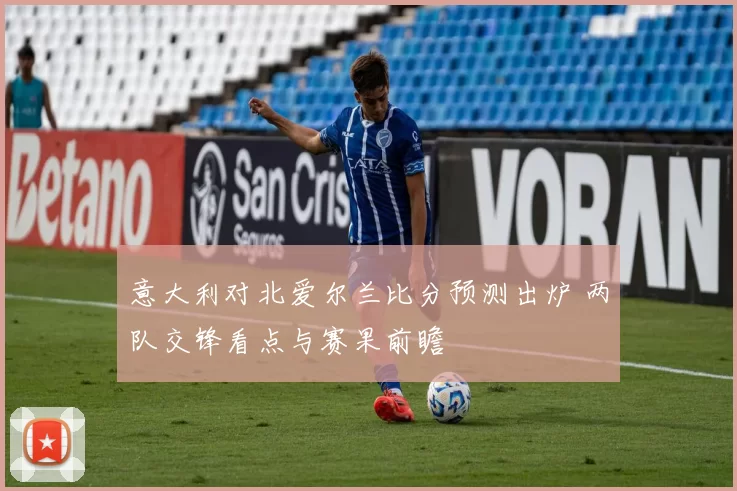 意大利对北爱尔兰比分预测出炉 两队交锋看点与赛果前瞻