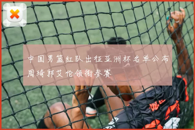 中国男篮红队出征亚洲杯名单公布周琦郭艾伦领衔参赛