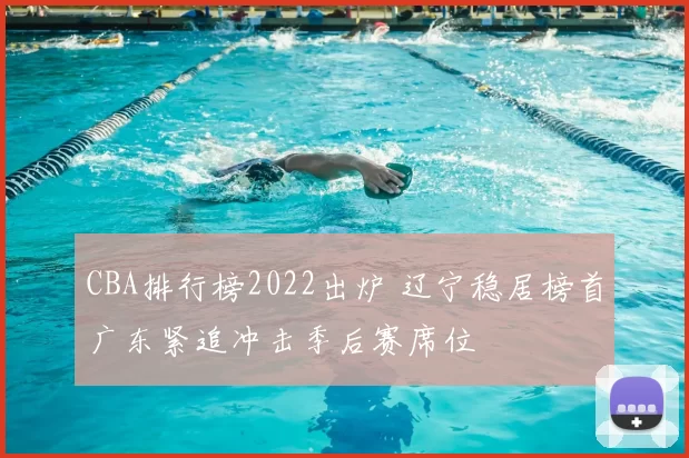 CBA排行榜2022出炉 辽宁稳居榜首广东紧追冲击季后赛席位