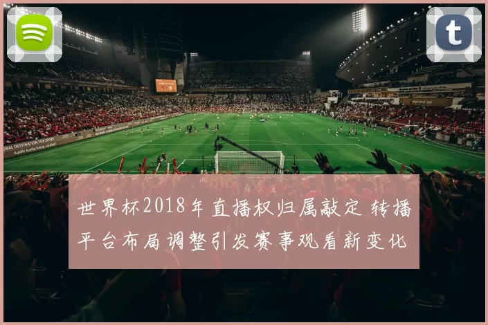 世界杯2018年直播权归属敲定 转播平台布局调整引发赛事观看新变化
