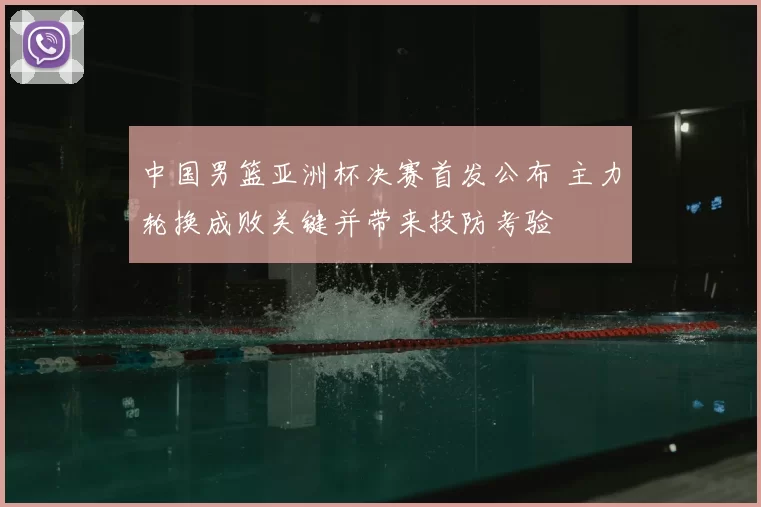中国男篮亚洲杯决赛首发公布 主力轮换成败关键并带来投防考验