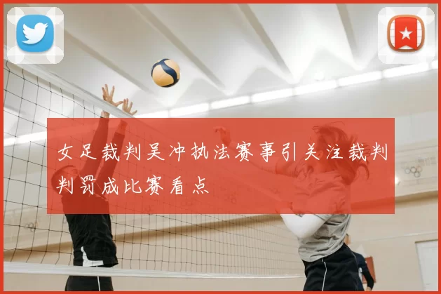 女足裁判吴冲执法赛事引关注裁判判罚成比赛看点