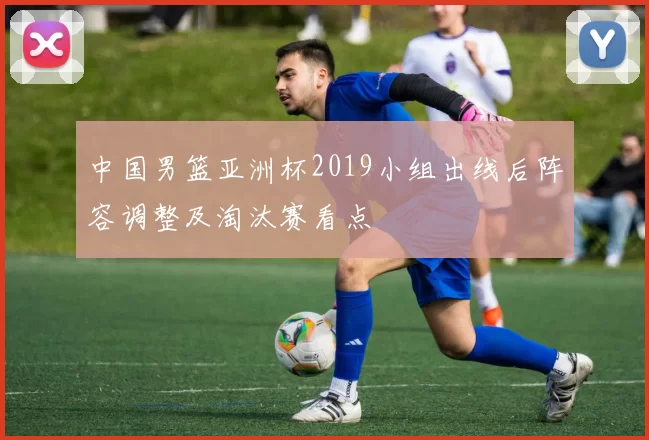 中国男篮亚洲杯2019小组出线后阵容调整及淘汰赛看点