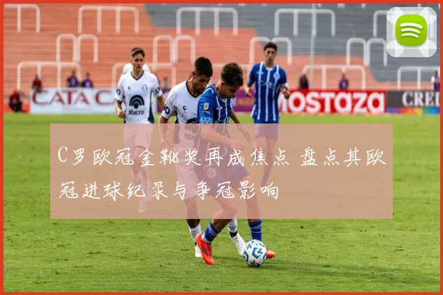 C罗欧冠金靴奖再成焦点 盘点其欧冠进球纪录与争冠影响