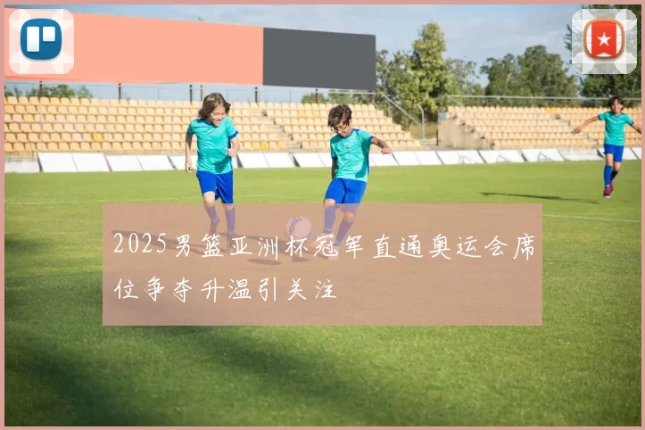 2025男篮亚洲杯冠军直通奥运会席位争夺升温引关注