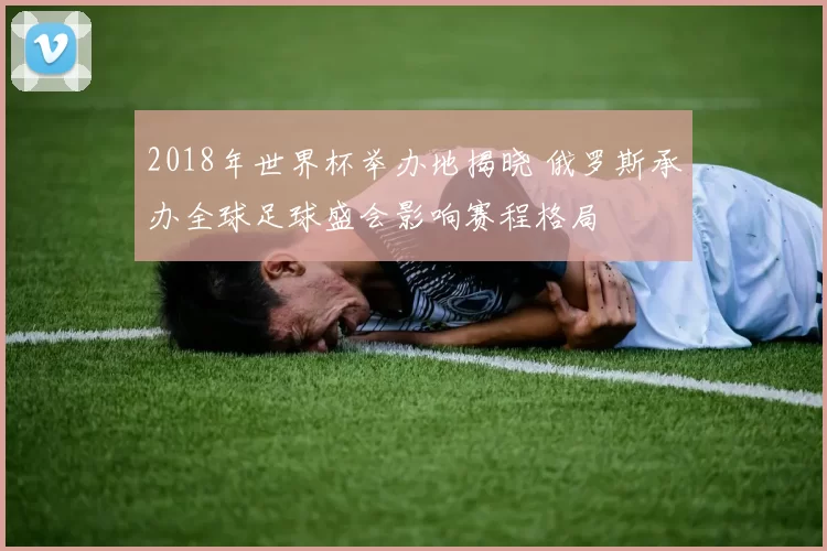 2018年世界杯举办地揭晓 俄罗斯承办全球足球盛会影响赛程格局