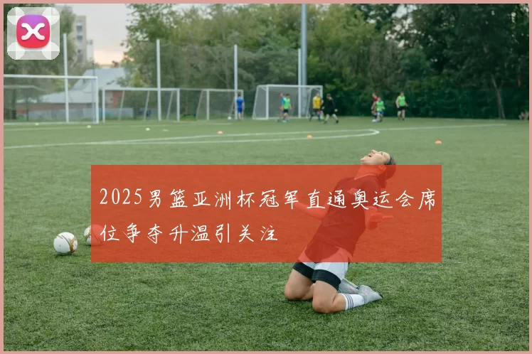 2025男篮亚洲杯冠军直通奥运会席位争夺升温引关注