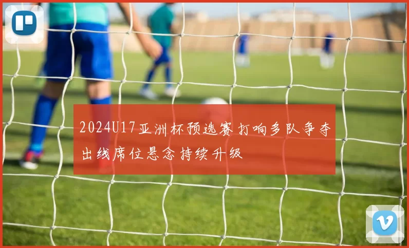 2024U17亚洲杯预选赛打响多队争夺出线席位悬念持续升级