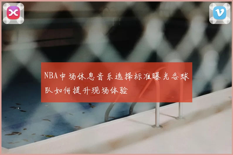 NBA中场休息音乐选择标准曝光各球队如何提升现场体验