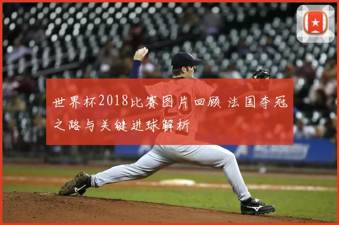 世界杯2018比赛图片回顾 法国夺冠之路与关键进球解析