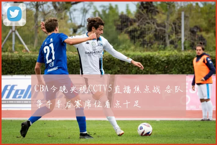 CBA今晚央视CCTV5直播焦点战 各队争夺季后赛席位看点十足