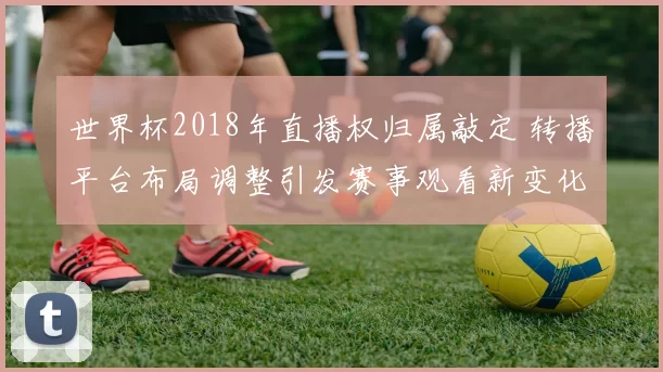 世界杯2018年直播权归属敲定 转播平台布局调整引发赛事观看新变化