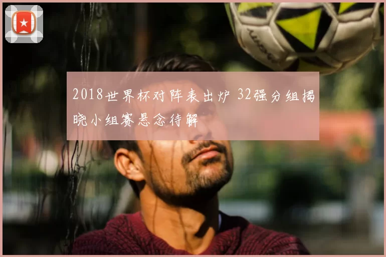 2018世界杯对阵表出炉 32强分组揭晓小组赛悬念待解