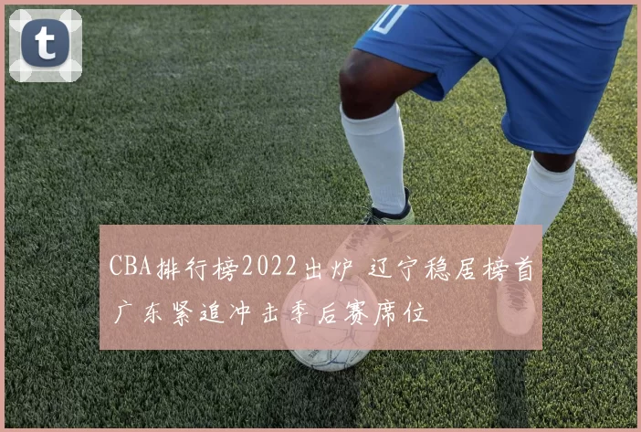 CBA排行榜2022出炉 辽宁稳居榜首广东紧追冲击季后赛席位