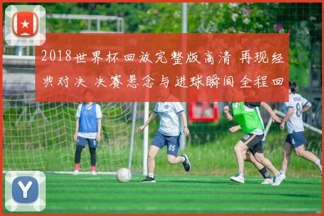 2018世界杯回放完整版高清 再现经典对决 决赛悬念与进球瞬间全程回顾