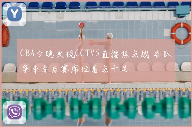 CBA今晚央视CCTV5直播焦点战 各队争夺季后赛席位看点十足