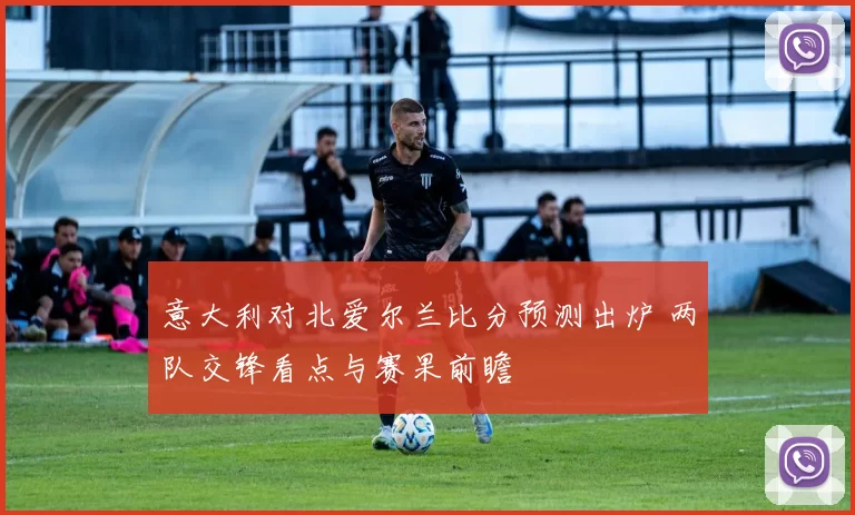 意大利对北爱尔兰比分预测出炉 两队交锋看点与赛果前瞻
