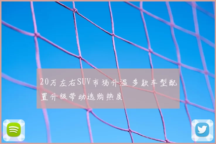 20万左右SUV市场升温 多款车型配置升级带动选购热度