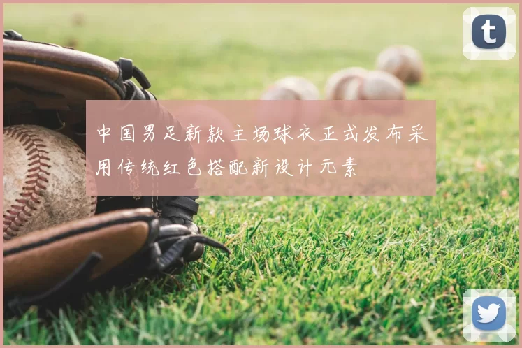 中国男足新款主场球衣正式发布采用传统红色搭配新设计元素