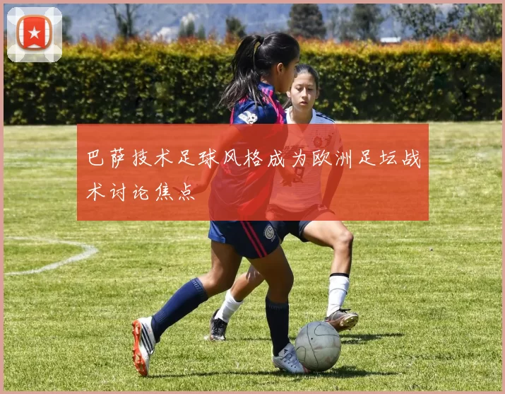 巴萨技术足球风格成为欧洲足坛战术讨论焦点