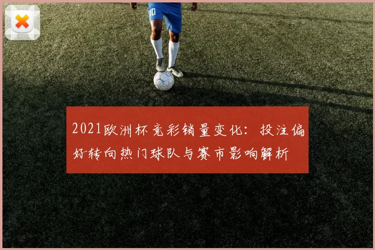 2021欧洲杯竞彩销量变化：投注偏好转向热门球队与赛市影响解析