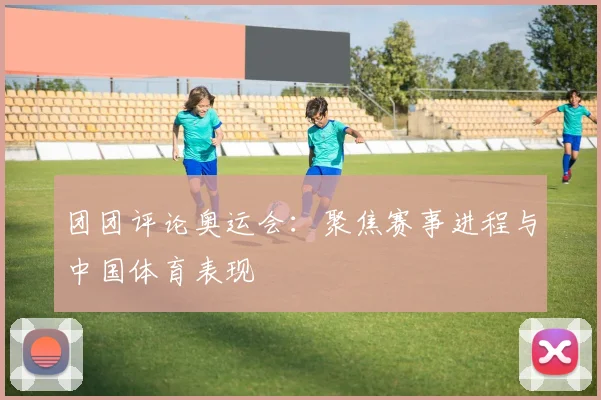 团团评论奥运会：聚焦赛事进程与中国体育表现
