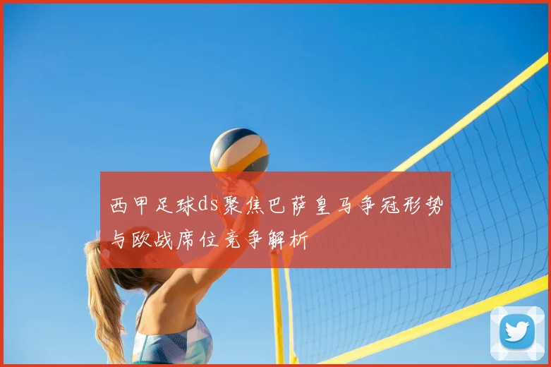 西甲足球ds聚焦巴萨皇马争冠形势与欧战席位竞争解析