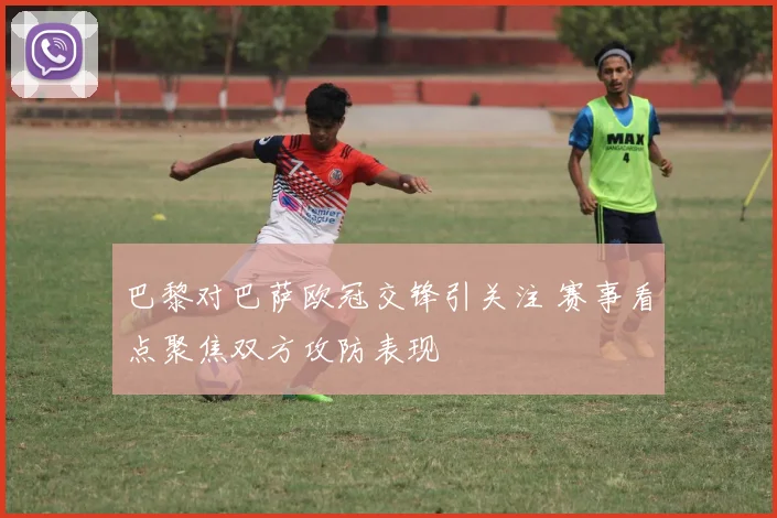 巴黎对巴萨欧冠交锋引关注 赛事看点聚焦双方攻防表现
