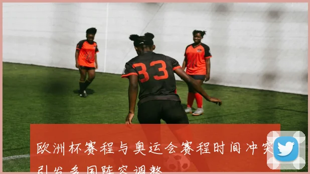 欧洲杯赛程与奥运会赛程时间冲突引发多国阵容调整