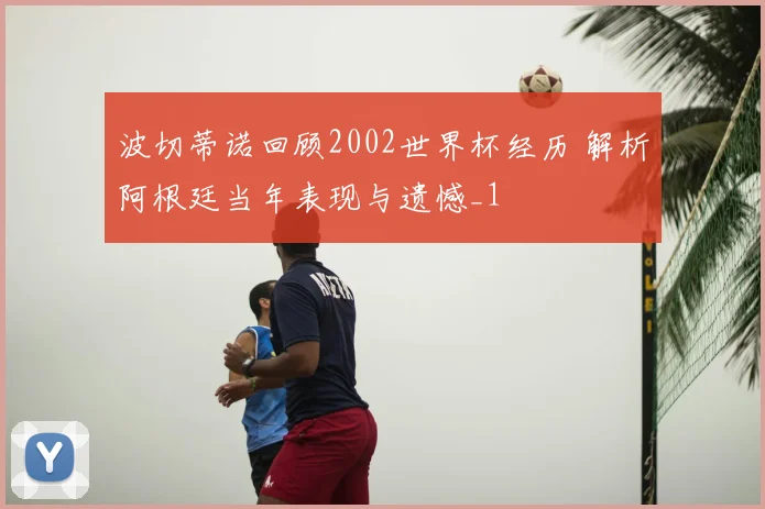 波切蒂诺回顾2002世界杯经历 解析阿根廷当年表现与遗憾_1