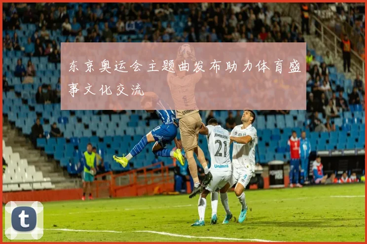东京奥运会主题曲发布助力体育盛事文化交流