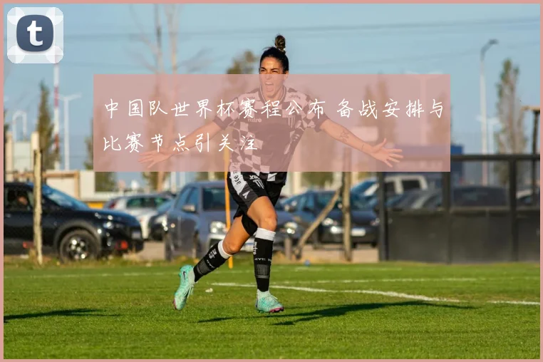 中国队世界杯赛程公布 备战安排与比赛节点引关注