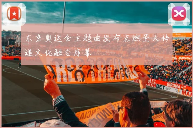 东京奥运会主题曲发布点燃圣火传递文化融合序幕
