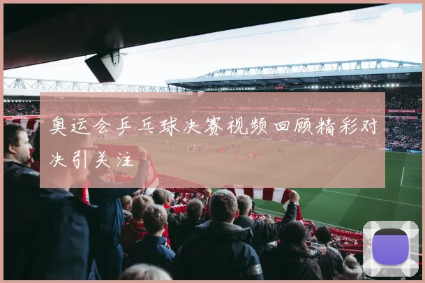 奥运会乒乓球决赛视频回顾精彩对决引关注