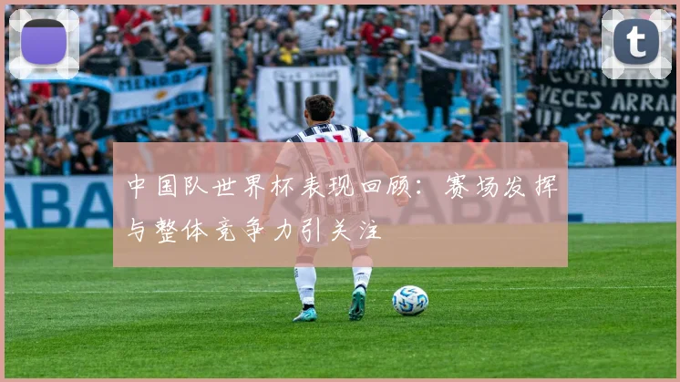 中国队世界杯表现回顾:赛场发挥与整体竞争力引关注