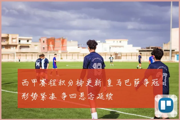 西甲赛程积分榜更新 皇马巴萨争冠形势紧凑 争四悬念延续